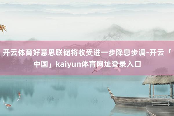 开云体育好意思联储将收受进一步降息步调-开云「中国」kaiyun体育网址登录入口