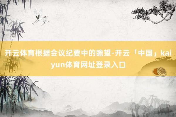 开云体育根据会议纪要中的瞻望-开云「中国」kaiyun体育网址登录入口