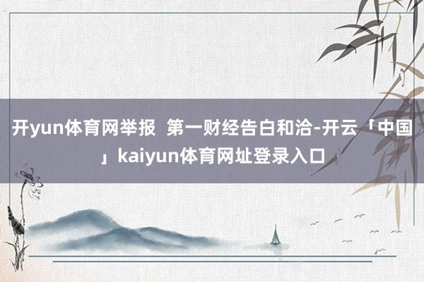 开yun体育网举报  第一财经告白和洽-开云「中国」kaiyun体育网址登录入口