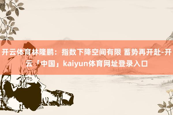 开云体育林隆鹏:指数下降空间有限 蓄势再开赴-开云「中国」kaiyun体育网址登录入口