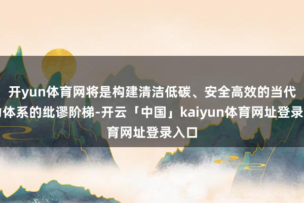 开yun体育网将是构建清洁低碳、安全高效的当代动力体系的纰谬阶梯-开云「中国」kaiyun体育网址登录入口