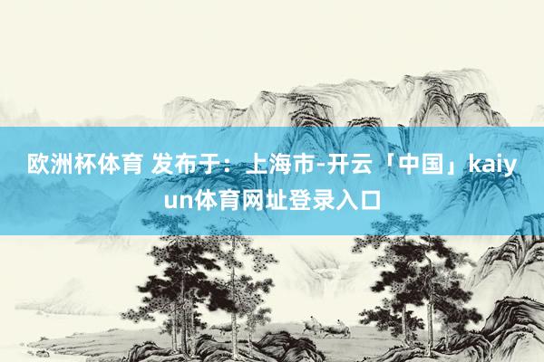 欧洲杯体育 发布于：上海市-开云「中国」kaiyun体育网址登录入口
