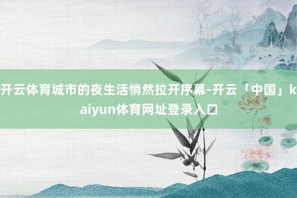 开云体育城市的夜生活悄然拉开序幕-开云「中国」kaiyun体育网址登录入口
