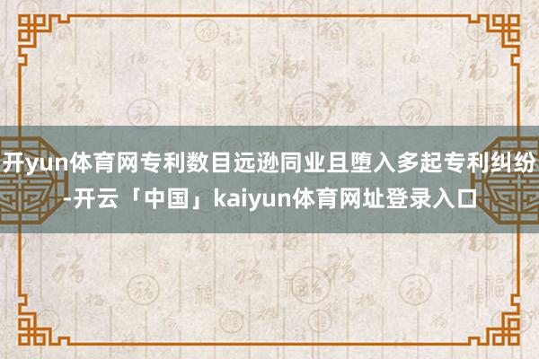 开yun体育网专利数目远逊同业且堕入多起专利纠纷-开云「中国」kaiyun体育网址登录入口