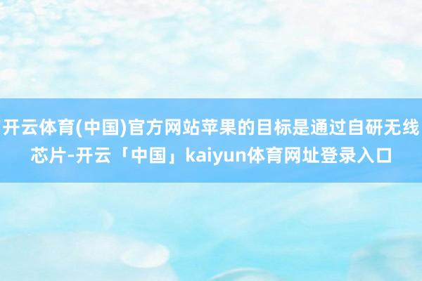 开云体育(中国)官方网站苹果的目标是通过自研无线芯片-开云「中国」kaiyun体育网址登录入口