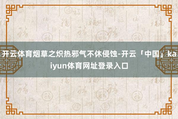 开云体育烟草之炽热邪气不休侵蚀-开云「中国」kaiyun体育网址登录入口