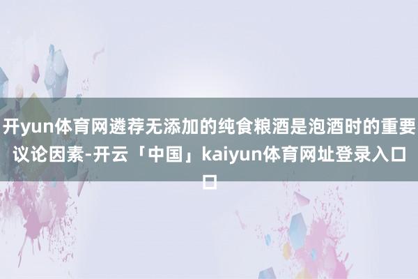 开yun体育网遴荐无添加的纯食粮酒是泡酒时的重要议论因素-开云「中国」kaiyun体育网址登录入口
