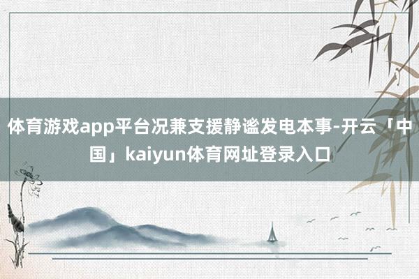 体育游戏app平台况兼支援静谧发电本事-开云「中国」kaiyun体育网址登录入口