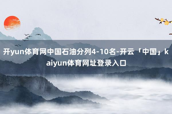 开yun体育网中国石油分列4-10名-开云「中国」kaiyun体育网址登录入口