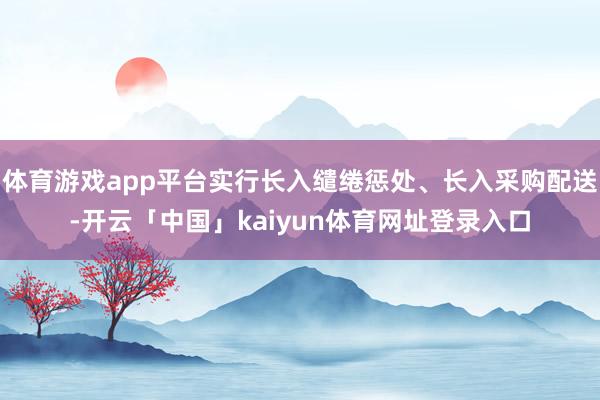 体育游戏app平台实行长入缱绻惩处、长入采购配送-开云「中国」kaiyun体育网址登录入口