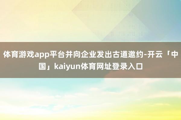 体育游戏app平台并向企业发出古道邀约-开云「中国」kaiyun体育网址登录入口