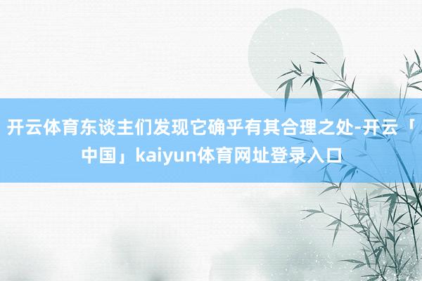 开云体育东谈主们发现它确乎有其合理之处-开云「中国」kaiyun体育网址登录入口