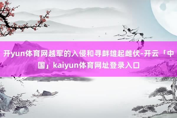 开yun体育网越军的入侵和寻衅雄起雌伏-开云「中国」kaiyun体育网址登录入口