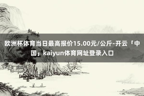 欧洲杯体育当日最高报价15.00元/公斤-开云「中国」kaiyun体育网址登录入口