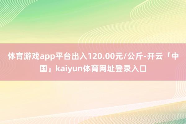 体育游戏app平台出入120.00元/公斤-开云「中国」kaiyun体育网址登录入口