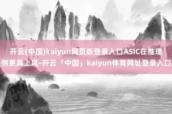 开云(中国)kaiyun网页版登录入口ASIC在推理侧更具上风-开云「中国」kaiyun体育网址登录入口