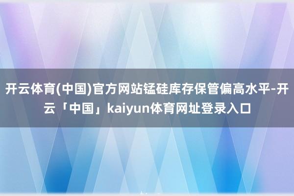 开云体育(中国)官方网站锰硅库存保管偏高水平-开云「中国」kaiyun体育网址登录入口