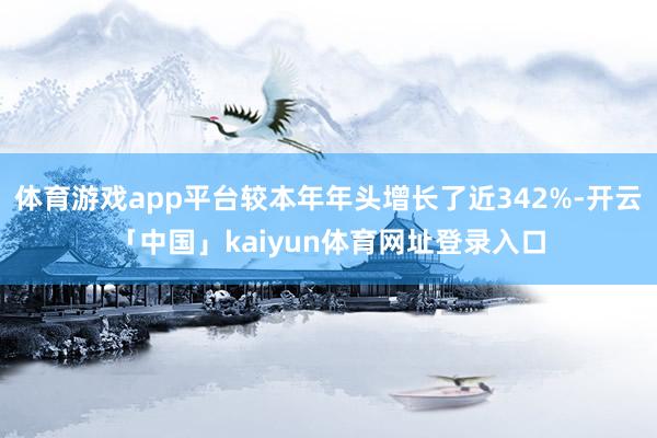 体育游戏app平台较本年年头增长了近342%-开云「中国」kaiyun体育网址登录入口