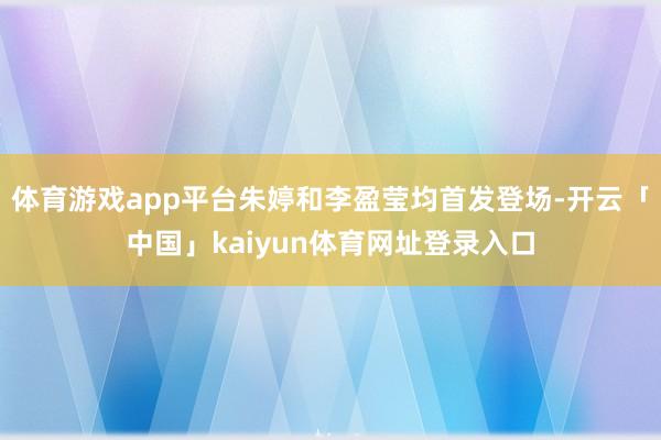 体育游戏app平台朱婷和李盈莹均首发登场-开云「中国」kaiyun体育网址登录入口