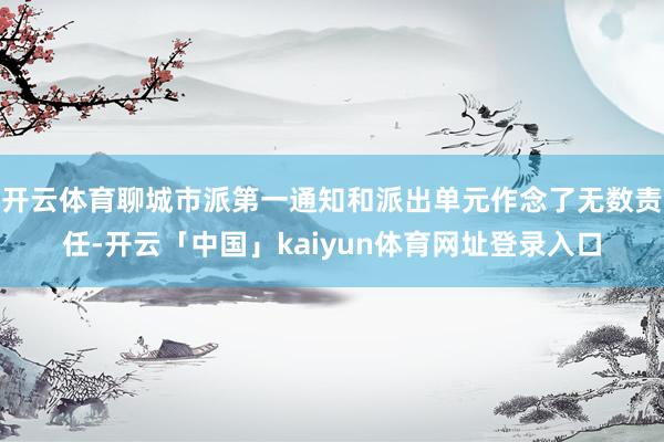 开云体育聊城市派第一通知和派出单元作念了无数责任-开云「中国」kaiyun体育网址登录入口