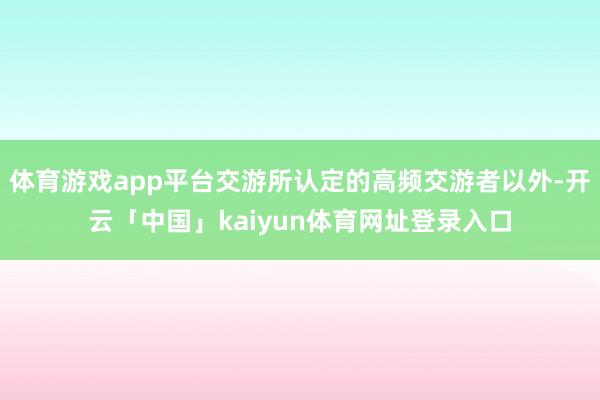 体育游戏app平台交游所认定的高频交游者以外-开云「中国」kaiyun体育网址登录入口