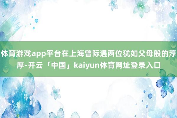 体育游戏app平台在上海曾际遇两位犹如父母般的淳厚-开云「中国」kaiyun体育网址登录入口