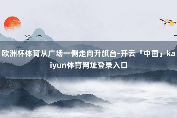 欧洲杯体育从广场一侧走向升旗台-开云「中国」kaiyun体育网址登录入口