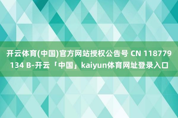 开云体育(中国)官方网站授权公告号 CN 118779134 B-开云「中国」kaiyun体育网址登录入口