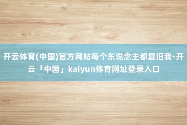 开云体育(中国)官方网站每个东说念主都复旧我-开云「中国」kaiyun体育网址登录入口