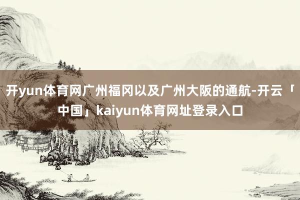 开yun体育网广州福冈以及广州大阪的通航-开云「中国」kaiyun体育网址登录入口