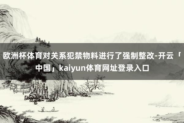 欧洲杯体育对关系犯禁物料进行了强制整改-开云「中国」kaiyun体育网址登录入口