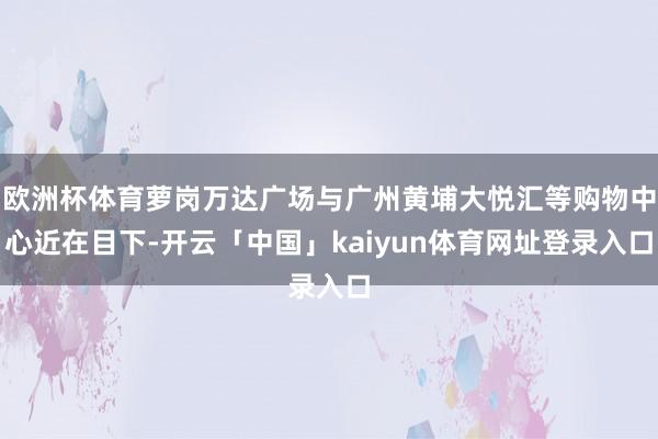 欧洲杯体育萝岗万达广场与广州黄埔大悦汇等购物中心近在目下-开云「中国」kaiyun体育网址登录入口