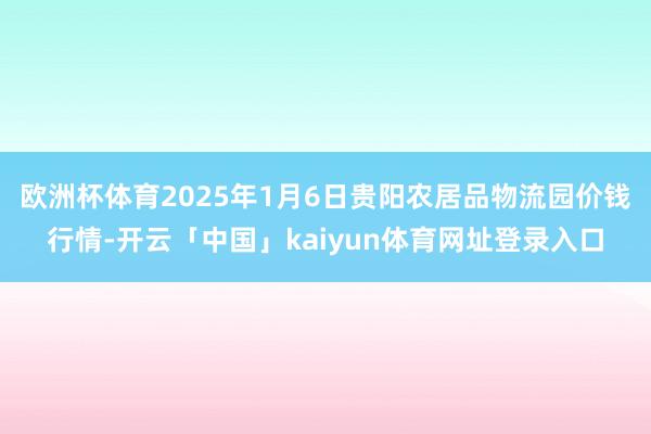 欧洲杯体育2025年1月6日贵阳农居品物流园价钱行情-开云「中国」kaiyun体育网址登录入口