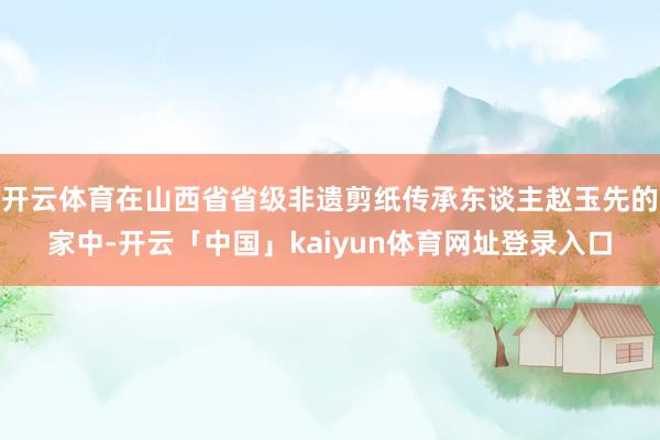 开云体育在山西省省级非遗剪纸传承东谈主赵玉先的家中-开云「中国」kaiyun体育网址登录入口