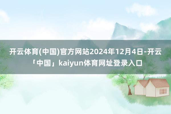 开云体育(中国)官方网站　　2024年12月4日-开云「中国」kaiyun体育网址登录入口