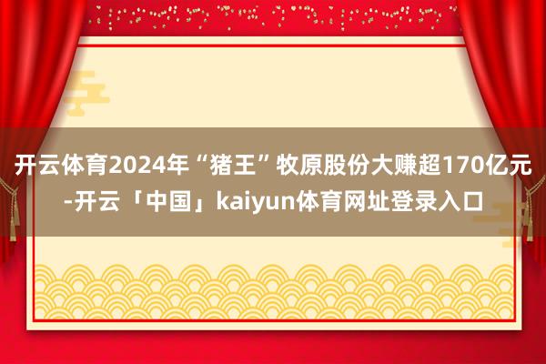 开云体育2024年“猪王”牧原股份大赚超170亿元-开云「中国」kaiyun体育网址登录入口