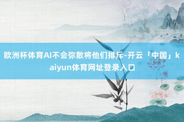 欧洲杯体育AI不会弥散将他们排斥-开云「中国」kaiyun体育网址登录入口