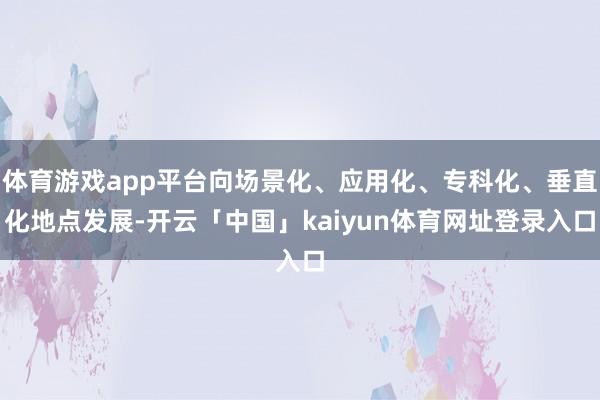 体育游戏app平台向场景化、应用化、专科化、垂直化地点发展-开云「中国」kaiyun体育网址登录入口
