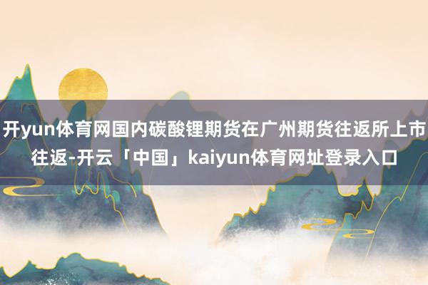 开yun体育网国内碳酸锂期货在广州期货往返所上市往返-开云「中国」kaiyun体育网址登录入口