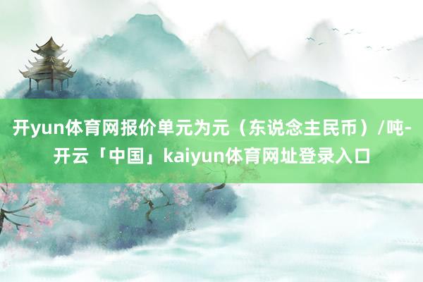 开yun体育网报价单元为元（东说念主民币）/吨-开云「中国」kaiyun体育网址登录入口