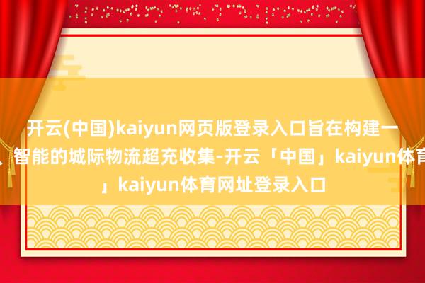 开云(中国)kaiyun网页版登录入口旨在构建一个高效、绿色、智能的城际物流超充收集-开云「中国」kaiyun体育网址登录入口