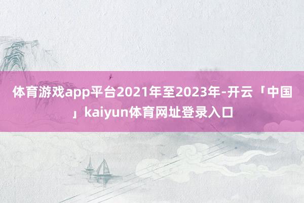 体育游戏app平台　　2021年至2023年-开云「中国」kaiyun体育网址登录入口