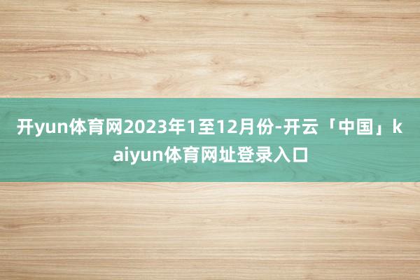 开yun体育网　　2023年1至12月份-开云「中国」kaiyun体育网址登录入口