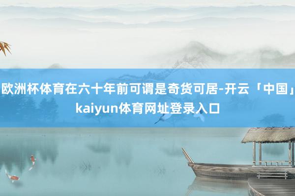 欧洲杯体育在六十年前可谓是奇货可居-开云「中国」kaiyun体育网址登录入口