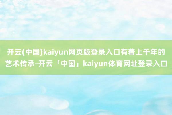 开云(中国)kaiyun网页版登录入口有着上千年的艺术传承-开云「中国」kaiyun体育网址登录入口