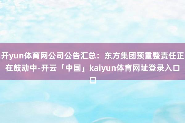 开yun体育网公司公告汇总：东方集团预重整责任正在鼓动中-开云「中国」kaiyun体育网址登录入口