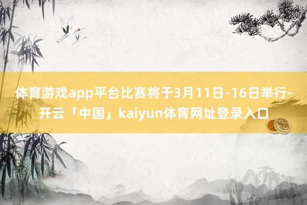 体育游戏app平台比赛将于3月11日-16日举行-开云「中国」kaiyun体育网址登录入口