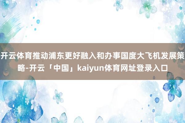 开云体育推动浦东更好融入和办事国度大飞机发展策略-开云「中国」kaiyun体育网址登录入口