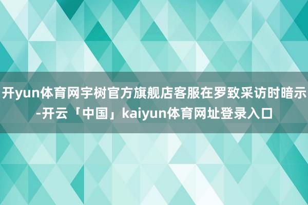 开yun体育网宇树官方旗舰店客服在罗致采访时暗示-开云「中国」kaiyun体育网址登录入口