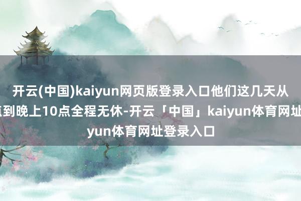 开云(中国)kaiyun网页版登录入口他们这几天从上昼10点到晚上10点全程无休-开云「中国」kaiyun体育网址登录入口